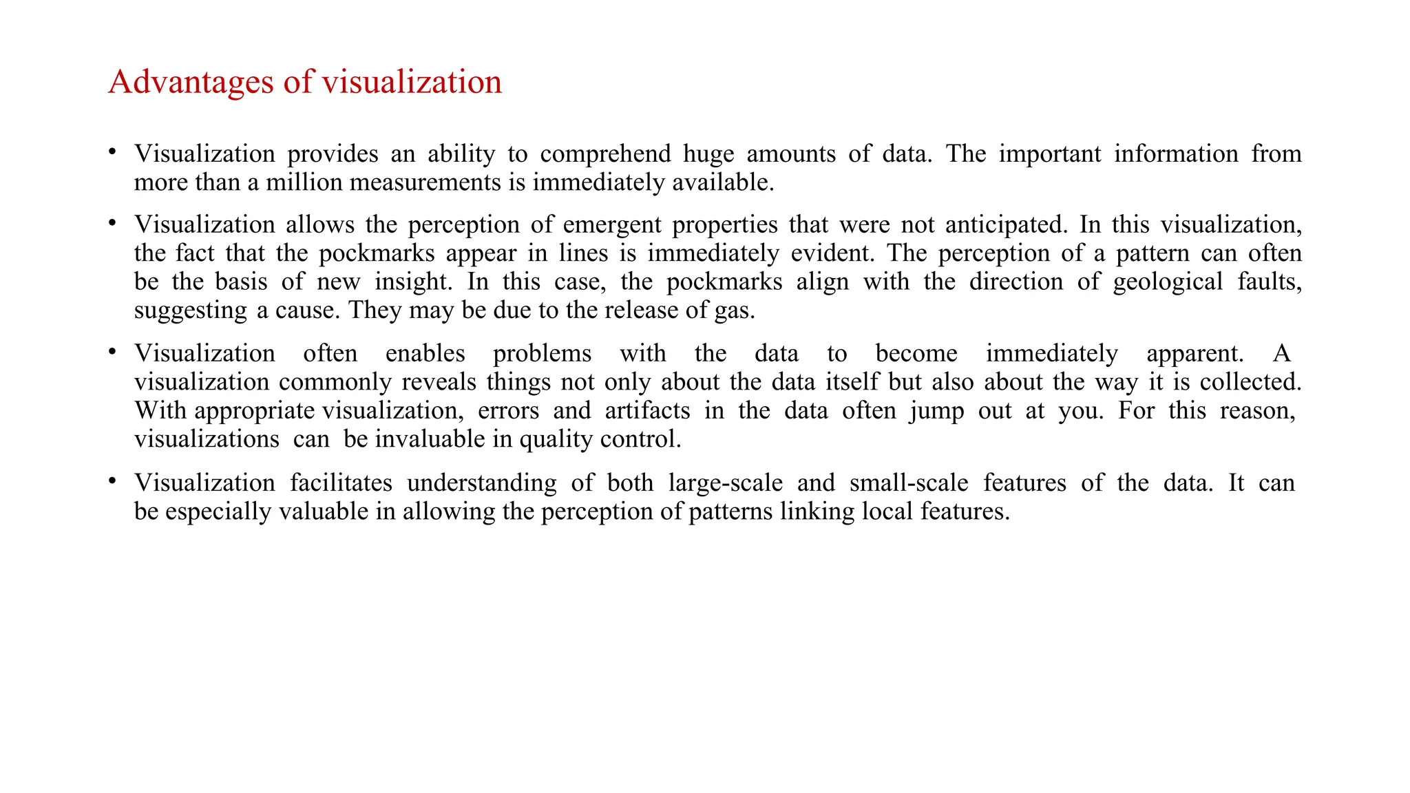 Advantages of visualization
• Visualization provides an ability to comprehend huge amounts of data. The important information from
more than a million measurements is immediately available.
• Visualization allows the perception of emergent properties that were not anticipated. In this visualization,
the fact that the pockmarks appear in lines is immediately evident. The perception of a pattern can often
be the basis of new insight. In this case, the pockmarks align with the direction of geological faults,
suggesting a cause. They may be due to the release of gas.
• Visualization often enables problems with the data to become immediately apparent. A
visualization commonly reveals things not only about the data itself but also about the way it is collected.
With appropriate visualization, errors and artifacts in the data often jump out at you. For this reason,
visualizations can be invaluable in quality control.
• Visualization facilitates understanding of both large-scale and small-scale features of the data. It can
be especially valuable in allowing the perception of patterns linking local features.
 