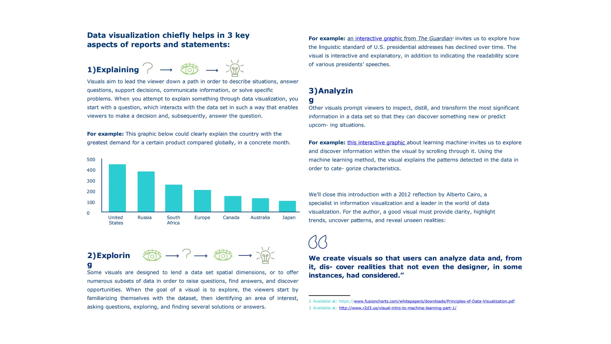 Data visualization chiefly helps in 3 key
aspects of reports and statements:
1)Explaining
Visuals aim to lead the viewer down a path in order to describe situations, answer
questions, support decisions, communicate information, or solve specific
problems. When you attempt to explain something through data visualization, you
start with a question, which interacts with the data set in such a way that enables
viewers to make a decision and, subsequently, answer the question.
For example: This graphic below could clearly explain the country with the
greatest demand for a certain product compared globally, in a concrete month.
For example: an interactive graphic from The Guardian2
invites us to explore how
the linguistic standard of U.S. presidential addresses has declined over time. The
visual is interactive and explanatory, in addition to indicating the readability score
of various presidents’ speeches.
3)Analyzin
g
Other visuals prompt viewers to inspect, distill, and transform the most significant
information in a data set so that they can discover something new or predict
upcom- ing situations.
For example: this interactive graphic about learning machine3
invites us to explore
and discover information within the visual by scrolling through it. Using the
machine learning method, the visual explains the patterns detected in the data in
order to cate- gorize characteristics.
We’ll close this introduction with a 2012 reflection by Alberto Cairo, a
specialist in information visualization and a leader in the world of data
visualization. For the author, a good visual must provide clarity, highlight
trends, uncover patterns, and reveal unseen realities:
We create visuals so that users can analyze data and, from
it, dis- cover realities that not even the designer, in some
instances, had considered.”
2 Available at: https://www.fusioncharts.com/whitepapers/downloads/Principles-of-Data-Visualization.pdf
3 Available at: http://www.r2d3.us/visual-intro-to-machine-learning-part-1/
100
0
300
200
500
400
2)Explorin
g
Some visuals are designed to lend a data set spatial dimensions, or to offer
numerous subsets of data in order to raise questions, find answers, and discover
opportunities. When the goal of a visual is to explore, the viewers start by
familiarizing themselves with the dataset, then identifying an area of interest,
asking questions, exploring, and finding several solutions or answers.
United Russia South Europe Canada Australia Japan
States Africa
 