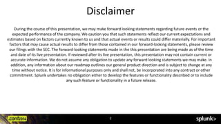 Disclaimer 
During the course of this presentation, we may make forward looking statements regarding future events or the 
expected performance of the company. We caution you that such statements reflect our current expectations and 
estimates based on factors currently known to us and that actual events or results could differ materially. For important 
factors that may cause actual results to differ from those contained in our forward-looking statements, please review 
our filings with the SEC. The forward-looking statements made in the this presentation are being made as of the time 
and date of its live presentation. If reviewed after its live presentation, this presentation may not contain current or 
accurate information. We do not assume any obligation to update any forward looking statements we may make. In 
addition, any information about our roadmap outlines our general product direction and is subject to change at any 
time without notice. It is for informational purposes only and shall not, be incorporated into any contract or other 
commitment. Splunk undertakes no obligation either to develop the features or functionality described or to include 
any such feature or functionality in a future release. 
2 
 