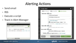 Alerting Actions
•    Send email
•    RSS
•    Execute a script
•    Track in Alert Manager




    Copyright © 2011, Splunk Inc.          19          Listen to your data.
 