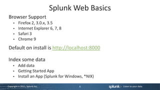 Splunk Web Basics
Browser Support
          Firefox 2, 3.0.x, 3.5
          Internet Explorer 6, 7, 8
          Safari 3
          Chrome 9
Default on install is http://localhost:8000

Index some data
          Add data
          Getting Started App
          Install an App (Splunk for Windows, *NIX)

Copyright © 2011, Splunk Inc.              6          Listen to your data.
 