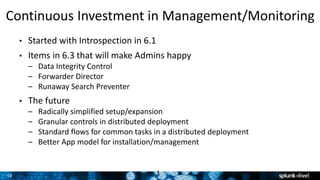 10
Continuous Investment in Management/Monitoring
• Started with Introspection in 6.1
• Items in 6.3 that will make Admins happy
– Data Integrity Control
– Forwarder Director
– Runaway Search Preventer
• The future
– Radically simplified setup/expansion
– Granular controls in distributed deployment
– Standard flows for common tasks in a distributed deployment
– Better App model for installation/management
1
 