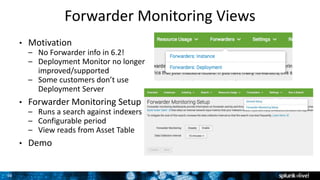 36
Forwarder Monitoring Views
3
• Motivation
– No Forwarder info in 6.2!
– Deployment Monitor no longer
improved/supported
– Some customers don’t use
Deployment Server
• Forwarder Monitoring Setup
– Runs a search against indexers
– Configurable period
– View reads from Asset Table
• Demo
 