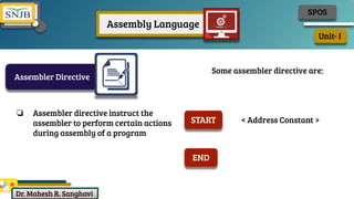 Dr. Mahesh R. Sanghavi
Unit- I
SPOS
Assembly Language
Assembler Directive
❏ Assembler directive instruct the
assembler to perform certain actions
during assembly of a program
Some assembler directive are:
START < Address Constant >
END
 