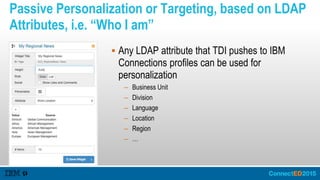 Passive Personalization or Targeting, based on LDAP
Attributes, i.e. “Who I am”
 Any LDAP attribute that TDI pushes to IBM
Connections profiles can be used for
personalization
– Business Unit
– Division
– Language
– Location
– Region
– …
 