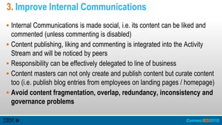 3. Improve Internal Communications
 Internal Communications is made social, i.e. its content can be liked and
commented (unless commenting is disabled)
 Content publishing, liking and commenting is integrated into the Activity
Stream and will be noticed by peers
 Responsibility can be effectively delegated to line of business
 Content masters can not only create and publish content but curate content
too (i.e. publish blog entries from employees on landing pages / homepage)
 Avoid content fragmentation, overlap, redundancy, inconsistency and
governance problems
 