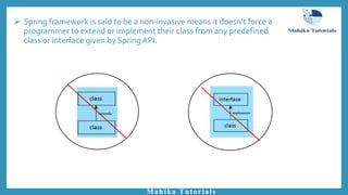  Spring framework is said to be a non-invasive means it doesn’t force a
programmer to extend or implement their class from any predefined
class or interface given by Spring API.
Mahika Tutorials
 