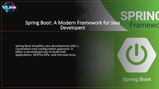 Spring Boot: A Modern Framework for Java
Developers
Spring Boot simplifies Java development with a
convention-over-configuration approach. It
offers a streamlined way to build web
applications, RESTful APIs, and microservices.
 