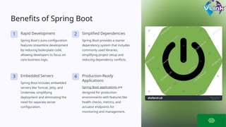 Benefits of Spring Boot
1 Rapid Development
Spring Boot's auto-configuration
features streamline development
by reducing boilerplate code,
allowing developers to focus on
core business logic.
2 Simplified Dependencies
Spring Boot provides a starter
dependency system that includes
commonly used libraries,
simplifying project setup and
reducing dependency conflicts.
3 Embedded Servers
Spring Boot includes embedded
servers like Tomcat, Jetty, and
Undertow, simplifying
deployment and eliminating the
need for separate server
configuration.
4 Production-Ready
Applications
Spring Boot applications are
designed for production
environments with features like
health checks, metrics, and
actuator endpoints for
monitoring and management.
 