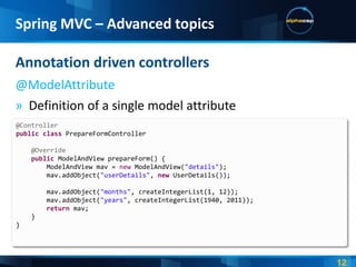 Spring MVC – Advanced topics

Annotation driven controllers
@ModelAttribute
» Definition of a single model attribute
@Controller
public class PrepareFormController

    @Override
    public ModelAndView prepareForm() {
        ModelAndView mav = new ModelAndView("details");
        mav.addObject("userDetails", new UserDetails());

        mav.addObject("months", createIntegerList(1, 12));
        mav.addObject("years", createIntegerList(1940, 2011));
        return mav;
    }
}
 