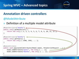 Spring MVC – Advanced topics

Annotation driven controllers
@ModelAttribute
» Definition of a multiple model attribute
@ModelAttribute("months")
public int[] getMonthList() {
    return new int[] { 1, 2, 3, 4, 5, 6, 7, 8, 9, 10, 11, 12 };
}

@ModelAttribute("months")
public int[] getYears() {
    return new int[] { 1940, 1941, ... };
}

@ModelAttribute
public void populateAllAttributes(Model model, HttpServletRequest ...) {
    model.addAttribute(‚years", new int[] { ... });
    model.addAttribute(‚months", new int[] { ... });
 