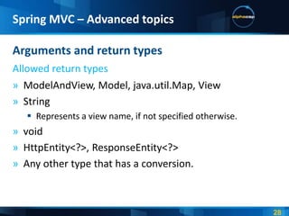 Spring MVC – Advanced topics

Arguments and return types
Allowed return types
» ModelAndView, Model, java.util.Map, View
» String
    Represents a view name, if not specified otherwise.
» void
» HttpEntity<?>, ResponseEntity<?>
» Any other type that has a conversion.
 