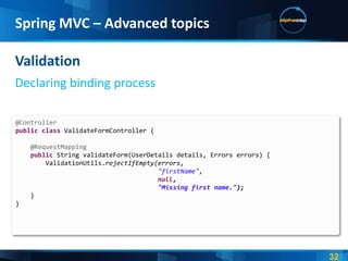 Spring MVC – Advanced topics

Validation
Declaring binding process

@Controller
public class ValidateFormController {

    @RequestMapping
    public String validateForm(UserDetails details, Errors errors) {
        ValidationUtils.rejectIfEmpty(errors,
                                      "firstName",
                                      null,
                                      "Missing first name.");
    }
}
 