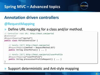 Spring MVC – Advanced topics

Annotation driven controllers
@RequestMapping
» Define URL mapping for a class and/or method.
// Controller root URL: http://host.com/portal
@Controller
@RequestMapping(‚/portal‛)
public class PortalController {

    // Handle [GET] http://host.com/portal
    @RequestMapping(method = RequestMethod.GET)
    public String enterPortal() { ... }

    // Handle [GET] http://host.com/portal/userProfile
    @RequestMapping(‚/userProfile‛)
    public String processUserProfileRequest() { ... }
}


» Support deterministic and Ant-style mapping
 