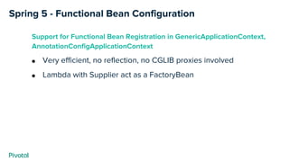 Spring 5 - Functional Bean Configuration
Support for Functional Bean Registration in GenericApplicationContext,
AnnotationConfigApplicationContext
● Very efficient, no reflection, no CGLIB proxies involved
● Lambda with Supplier act as a FactoryBean
 