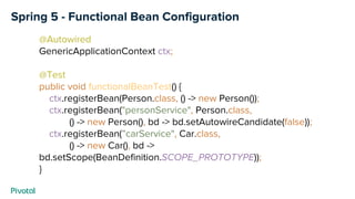 Spring 5 - Functional Bean Configuration
@Autowired
GenericApplicationContext ctx;
@Test
public void functionalBeanTest() {
ctx.registerBean(Person.class, () -> new Person());
ctx.registerBean("personService", Person.class,
() -> new Person(), bd -> bd.setAutowireCandidate(false));
ctx.registerBean(”carService", Car.class,
() -> new Car(), bd ->
bd.setScope(BeanDefinition.SCOPE_PROTOTYPE));
}
 