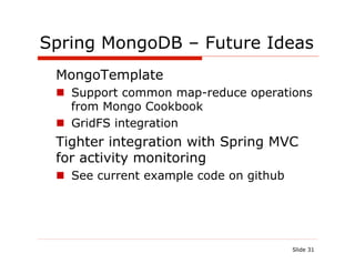 Spring MongoDB – Future Ideas
   MongoTemplate
 !  Support common map-reduce operations
    from Mongo Cookbook
 !  GridFS integration
   Tighter integration with Spring MVC
   for activity monitoring
 !  See current example code on github




                                         Slide 31
 