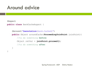 Around advice

@Aspect
public class BankCacheAspect {


    @Around("@annotation(bank.Cached)")
    public Object aroundCache(ProceedingJoinPoint joinPoint){
          //to do something before
          Object retVal = joinPoint.proceed();
          //to do something after
    }
}




                              Spring Framework - AOP   Dmitry Noskov
 