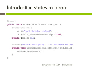 Introduction states to bean

@Aspect
public class BankServiceIntroductionAspect {
    @DeclareParents(
          value="bank.BankServiceImpl",
          defaultImpl=DefaultCounterImpl.class)
    public Counter mix;


    @Before("execution(* get*(..)) && this(auditable)")
    public void useBusinessService(Counter auditable) {
          auditable.increment();
    }
}


                              Spring Framework - AOP   Dmitry Noskov
 