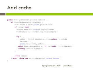 Add cache
public Order getOrder(BigDecimal orderId) {
    if (hasOrderPermission(orderId)) {
        Order order = (Order)cache.get(orderId);
        if (order==null) {
            Session session = factory.openSession();
            Transaction tx = session.beginTransaction();


            try {
                order = (Order) session.get(Order.class, orderId);
                tx.commit();
                cache.put(orderId, order);
            } catch (RuntimeException e) {if (tx!=null) {tx.rollback();}
            } finally {session.close();}
        }


        return order;
    } else { throw new SecurityException("Access Denied");}
}


                                       Spring Framework - AOP   Dmitry Noskov
 