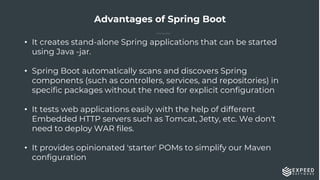 Advantages of Spring Boot
• It creates stand-alone Spring applications that can be started
using Java -jar.
• Spring Boot automatically scans and discovers Spring
components (such as controllers, services, and repositories) in
specific packages without the need for explicit configuration
• It tests web applications easily with the help of different
Embedded HTTP servers such as Tomcat, Jetty, etc. We don't
need to deploy WAR files.
• It provides opinionated 'starter' POMs to simplify our Maven
configuration
 