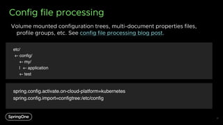 Config file processing
Volume mounted configuration trees, multi-document properties files,
profile groups, etc. See config file processing blog post.
31
spring.config.activate.on-cloud-platform=kubernetes
spring.config.import=configtree:/etc/config
spring.config.activate.on-cloud-platform=kubernetes
spring.config.import=configtree:/etc/config
spring.config.activate.on-cloud-platform=kubernetes
spring.config.import=configtree:/etc/config
spring.config.activate.on-cloud-platform=kubernetes
spring.config.import=configtree:/etc/config
spring.config.activate.on-cloud-platform=kubernetes
spring.config.import=configtree:/etc/config
etc/
+- config/
+- my/
| +- application
+- test
 