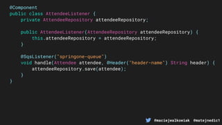 @maciejwalkowiak @matejnedic1
@Component
public class AttendeeListener {
private AttendeeRepository attendeeRepository;
public AttendeeListener(AttendeeRepository attendeeRepository) {
this.attendeeRepository = attendeeRepository;
}
@SqsListener("springone-queue")
void handle(Attendee attendee, @Header("header-name") String header) {
attendeeRepository.save(attendee);
}
}
 