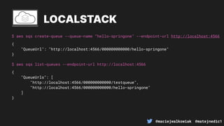 @maciejwalkowiak @matejnedic1
$ aws sqs create-queue --queue-name “hello-springone" --endpoint-url http://localhost:4566
LOCALSTACK
{
"QueueUrl": "http://localhost:4566/000000000000/hello-springone"
}
$ aws sqs list-queues --endpoint-url http://localhost:4566
{
"QueueUrls": [
"http://localhost:4566/000000000000/testqueue",
"http://localhost:4566/000000000000/hello-springone"
]
}
 