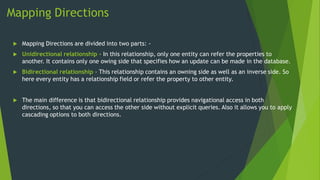 Mapping Directions
 Mapping Directions are divided into two parts: -
 Unidirectional relationship - In this relationship, only one entity can refer the properties to
another. It contains only one owing side that specifies how an update can be made in the database.
 Bidirectional relationship - This relationship contains an owning side as well as an inverse side. So
here every entity has a relationship field or refer the property to other entity.
 The main difference is that bidirectional relationship provides navigational access in both
directions, so that you can access the other side without explicit queries. Also it allows you to apply
cascading options to both directions.
 