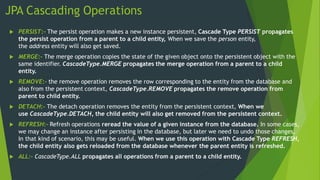 JPA Cascading Operations
 PERSIST:- The persist operation makes a new instance persistent, Cascade Type PERSIST propagates
the persist operation from a parent to a child entity, When we save the person entity,
the address entity will also get saved.
 MERGE:- The merge operation copies the state of the given object onto the persistent object with the
same identifier. CascadeType.MERGE propagates the merge operation from a parent to a child
entity.
 REMOVE:- the remove operation removes the row corresponding to the entity from the database and
also from the persistent context, CascadeType.REMOVE propagates the remove operation from
parent to child entity.
 DETACH:- The detach operation removes the entity from the persistent context, When we
use CascadeType.DETACH, the child entity will also get removed from the persistent context.
 REFRESH:- Refresh operations reread the value of a given instance from the database. In some cases,
we may change an instance after persisting in the database, but later we need to undo those changes,
In that kind of scenario, this may be useful. When we use this operation with Cascade Type REFRESH,
the child entity also gets reloaded from the database whenever the parent entity is refreshed.
 ALL:- CascadeType.ALL propagates all operations from a parent to a child entity.
 