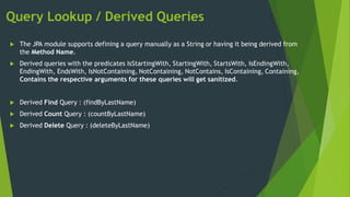 Query Lookup / Derived Queries
 The JPA module supports defining a query manually as a String or having it being derived from
the Method Name.
 Derived queries with the predicates IsStartingWith, StartingWith, StartsWith, IsEndingWith,
EndingWith, EndsWith, IsNotContaining, NotContaining, NotContains, IsContaining, Containing,
Contains the respective arguments for these queries will get sanitized.
 Derived Find Query : (findByLastName)
 Derived Count Query : (countByLastName)
 Derived Delete Query : (deleteByLastName)
 