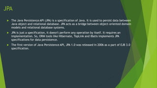 JPA
 The Java Persistence API (JPA) is a specification of Java. It is used to persist data between
Java object and relational database. JPA acts as a bridge between object-oriented domain
models and relational database systems.
 JPA is just a specification, it doesn't perform any operation by itself. It requires an
implementation. So, ORM tools like Hibernate, TopLink and iBatis implements JPA
specifications for data persistence.
 The first version of Java Persistence API, JPA 1.0 was released in 2006 as a part of EJB 3.0
specification.
 