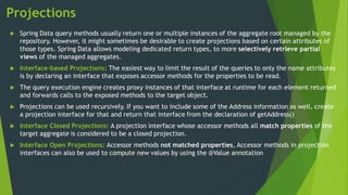 Projections
 Spring Data query methods usually return one or multiple instances of the aggregate root managed by the
repository. However, it might sometimes be desirable to create projections based on certain attributes of
those types. Spring Data allows modeling dedicated return types, to more selectively retrieve partial
views of the managed aggregates.
 Interface-based Projections: The easiest way to limit the result of the queries to only the name attributes
is by declaring an interface that exposes accessor methods for the properties to be read.
 The query execution engine creates proxy instances of that interface at runtime for each element returned
and forwards calls to the exposed methods to the target object.
 Projections can be used recursively. If you want to include some of the Address information as well, create
a projection interface for that and return that interface from the declaration of getAddress()
 Interface Closed Projections: A projection interface whose accessor methods all match properties of the
target aggregate is considered to be a closed projection.
 Interface Open Projections: Accessor methods not matched properties, Accessor methods in projection
interfaces can also be used to compute new values by using the @Value annotation
 