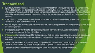 Transactional
 By default, CRUD methods on repository instances inherited from SimpleJpaRepository are transactional.
For read operations, the transaction configuration readOnly flag is set to true. All others are configured
with a plain @Transactional so that default transaction configuration applies. Repository methods that are
backed by transactional repository fragments inherit the transactional attributes from the actual fragment
method.
 If you need to change transaction configuration for one of the methods declared in a repository, redeclare
the method in your repository interface.
 Another way to alter transactional behavior is to use a service implementation that (typically) covers more
than one repository.
 Transactional query methods to let your query methods be transactional, use @Transactional at the
repository interface you define with @Query.
 @Transacional annotation is used for indicating a method run inside a database transaction. It can also be
annotated on the class level which applies as a default to all methods of the declaring class and its
subclasses
 You can use rollbackFor to indicate which exception types must cause a transaction rollback. By default,
they are unchecked exceptions including RuntimeException, Error and their subclasses
 Use noRollbackFor to indicate which exception types must not cause a transaction rollback
 
