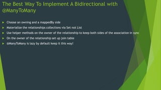 The Best Way To Implement A Bidirectional with
@ManyToMany
 Choose an owning and a mappedBy side
 Materialize the relationships collections via Set not List
 Use helper methods on the owner of the relationship to keep both sides of the association in sync
 On the owner of the relationship set up join table
 @ManyToMany is lazy by default keep it this way!
 