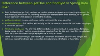 Difference between getOne and findById in Spring Data
JPA?
 Both findById() and getOne() methods are used to retrieve an object from underlying datastore. But
the underlying mechanism for retrieving records is different for both these methods, infact getOne()
is lazy operation which does not even hit the database.
 getOne() method:- returns a reference to the entity with the given identifier.
 findById() method:- This method will actually hit the database and return the real object mapping to
a row in the database.
 Which one to choose:- The only real difference between these methods is about the performance.
Lazily loaded getOne() method avoids database roundtrip from the JVM as it never hits the database
until the properties of returned proxy object are actually accessed.
 There are scenarios when you just want to get retrieve an entity from database and assign it as a
reference to another object, just to maintain the relationship (OneToOne or ManyToOne).
 