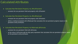  Calculate Non-Persistent Property via JPA @Transient
 annotate the non-persistent field and property with @Transient
 Calculate Non-Persistent Property via JPA @PostLoad
 annotate the non-persistent field and property with @Transient
 define a method annotated with @PostLoad that calculates this non-persistent property based on the
persistent entity attributes.
 Calculate Non-Persistent Property via Hibernate @Formula
 annotate the non-persistent field with @Formula
 as the value of @Formula add the SQL query expression that calculates this non-persistent property based
on the persistent entity attributes
Calculated Attributes
 