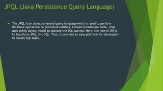 JPQL (Java Persistence Query Language)
 The JPQL is an object-oriented query language which is used to perform
database operations on persistent entities. Instead of database table, JPQL
uses entity object model to operate the SQL queries. Here, the role of JPA is
to transform JPQL into SQL. Thus, it provides an easy platform for developers
to handle SQL tasks.
 