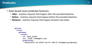 Predicates
• Date-based route predicate factories:
• After - matches requests that happen after the provided datetime.
• Before - matches requests that happen before the provided datetime.
• Between - matches requests that happen between two dates.
spring:
cloud:
gateway:
routes:
- id: test_route
uri: http://example.org
predicates:
- After=2017-01-20T17:42:47.789-07:00[America/Denver]
25
 