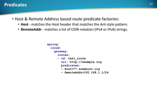 Predicates
• Host & Remote Address based route predicate factories:
• Host - matches the Host header that matches the Ant-style pattern.
• RemoteAddr - matches a list of CIDR-notation (IPv4 or IPv6) strings.
spring:
cloud:
gateway:
routes:
- id: test_route
uri: http://example.org
predicates:
- Host=**.somehost.org
- RemoteAddr=192.168.1.1/24
27
 