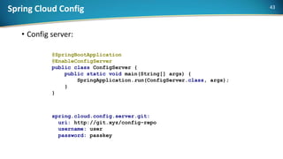 Spring Cloud Config
• Config server:
@SpringBootApplication
@EnableConfigServer
public class ConfigServer {
public static void main(String[] args) {
SpringApplication.run(ConfigServer.class, args);
}
}
spring.cloud.config.server.git:
uri: http://git.xyz/config-repo
username: user
password: passkey
43
 