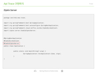 Spring Cloud on Kubernetes
Api Trace 구현하기 Trace
Zipkin Server
package com.ktds.msa.trace;
import org.springframework.boot.SpringApplication;
import org.springframework.boot.autoconfigure.SpringBootApplication;
import org.springframework.cloud.netflix.eureka.EnableEurekaClient;
import zipkin.server.EnableZipkinServer;
@SpringBootApplication
@EnableEurekaClient
@EnableZipkinServer
public class Application {
public static void main(String[] args) {
SpringApplication.run(Application.class, args);
}
}
 