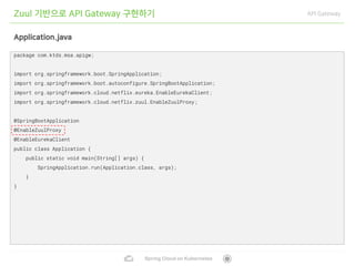 Spring Cloud on Kubernetes
Zuul 기반으로 API Gateway 구현하기 API Gateway
Application.java
package com.ktds.msa.apigw;
import org.springframework.boot.SpringApplication;
import org.springframework.boot.autoconfigure.SpringBootApplication;
import org.springframework.cloud.netflix.eureka.EnableEurekaClient;
import org.springframework.cloud.netflix.zuul.EnableZuulProxy;
@SpringBootApplication
@EnableZuulProxy
@EnableEurekaClient
public class Application {
public static void main(String[] args) {
SpringApplication.run(Application.class, args);
}
}
 