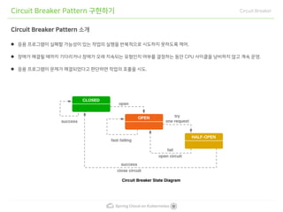 Spring Cloud on Kubernetes
Circuit Breaker Pattern 구현하기 Circuit Breaker
Circuit Breaker Pattern 소개
응용 프로그램이 실패할 가능성이 있는 작업의 실행을 반복적으로 시도하지 못하도록 제어.
장애가 해결될 때까지 기다리거나 장애가 오래 지속되는 유형인지 여부를 결정하는 동안 CPU 사이클을 낭비하지 않고 계속 운영.
응용 프로그램이 문제가 해결되었다고 판단하면 작업의 호출을 시도.
 