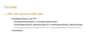 The Data
● XML with dynamic traffic data
○ <meetdata klasse_id="4">
<verkeersintensiteit>2</verkeersintensiteit>
<voertuigsnelheid_rekenkundig>60</voertuigsnelheid_rekenkundig>
<voertuigsnelheid_harmonisch>59</voertuigsnelheid_harmonisch>
</meetdata>
 