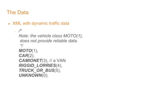 The Data
● XML with dynamic traffic data
○ /*
Note: the vehicle class MOTO(1),
does not provide reliable data.
*/
MOTO(1),
CAR(2),
CAMIONET(3), // a VAN
RIGGID_LORRIES(4),
TRUCK_OR_BUS(5),
UNKNOWN(0);
 