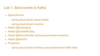 Lab 1: Send events to Kafka
● Dependencies
○ spring-cloud-starter-stream-kafka
○ spring-cloud-stream-reactive
● Added @Scheduling
● Added @EnableBinding
● Added @StreamEmitter (spring-cloud-stream-reactive)
● Added @SendTo
● Properties:
○ spring.cloud.stream.bindings.output.destination=traffic-data
 