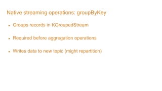 Native streaming operations: groupByKey
● Groups records in KGroupedStream
● Required before aggregation operations
● Writes data to new topic (might repartition)
 
