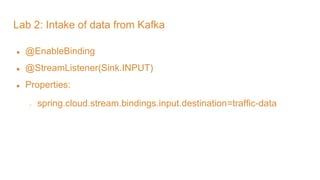 Lab 2: Intake of data from Kafka
● @EnableBinding
● @StreamListener(Sink.INPUT)
● Properties:
○ spring.cloud.stream.bindings.input.destination=traffic-data
 