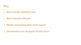 Why
● Much shorter feedback loop
● More resource efficient
● Stream processing feels more natural
● Decentralize and decouple infrastructure
 